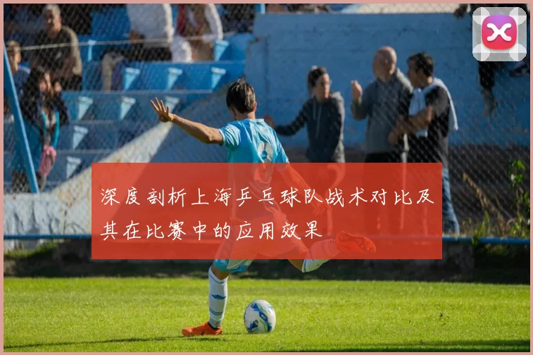 深度剖析上海乒乓球队战术对比及其在比赛中的应用效果