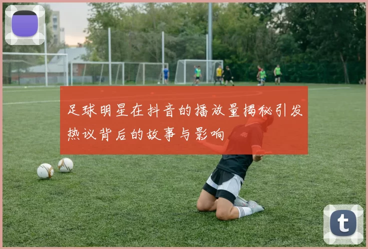 足球明星在抖音的播放量揭秘引发热议背后的故事与影响
