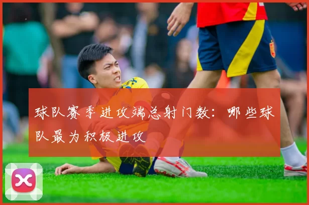 球队赛季进攻端总射门数：哪些球队最为积极进攻
