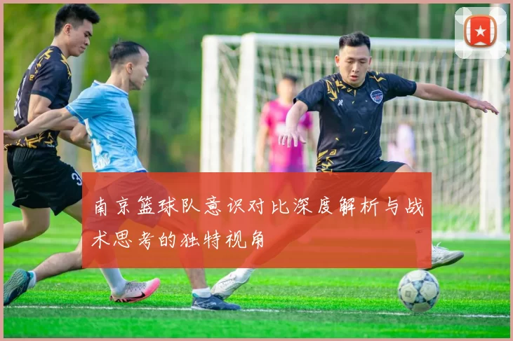 南京篮球队意识对比深度解析与战术思考的独特视角