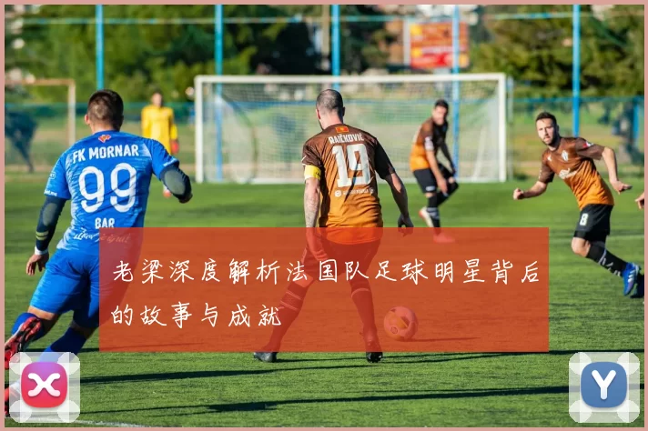 老梁深度解析法国队足球明星背后的故事与成就