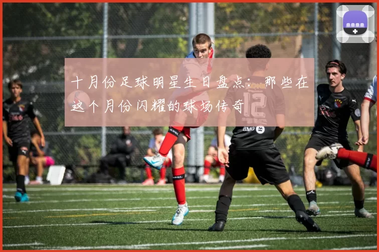 十月份足球明星生日盘点:那些在这个月份闪耀的球场传奇