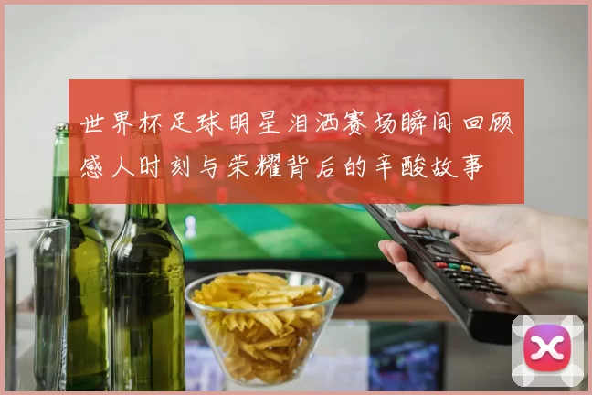 世界杯足球明星泪洒赛场瞬间回顾感人时刻与荣耀背后的辛酸故事