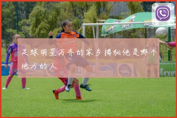 足球明星万齐的家乡揭秘他是哪个地方的人