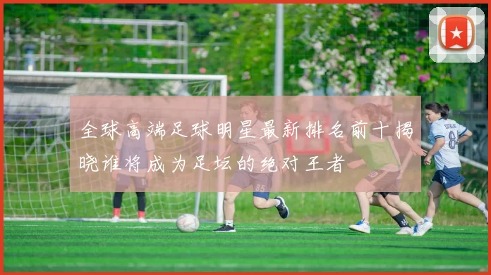 全球高端足球明星最新排名前十揭晓谁将成为足坛的绝对王者