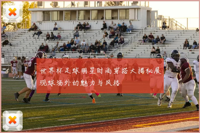 世界杯足球明星时尚穿搭大揭秘展现球场外的魅力与风格